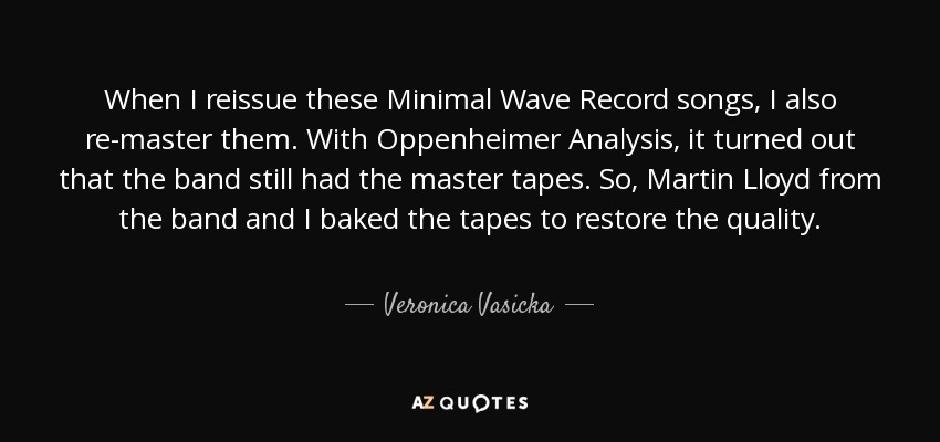 When I reissue these Minimal Wave Record songs, I also re-master them. With Oppenheimer Analysis, it turned out that the band still had the master tapes. So, Martin Lloyd from the band and I baked the tapes to restore the quality. - Veronica Vasicka