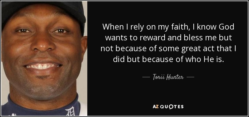 When I rely on my faith, I know God wants to reward and bless me but not because of some great act that I did but because of who He is. - Torii Hunter