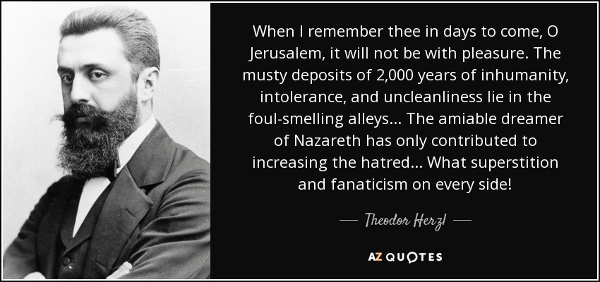 When I remember thee in days to come, O Jerusalem, it will not be with pleasure. The musty deposits of 2,000 years of inhumanity, intolerance, and uncleanliness lie in the foul-smelling alleys... The amiable dreamer of Nazareth has only contributed to increasing the hatred... What superstition and fanaticism on every side! - Theodor Herzl