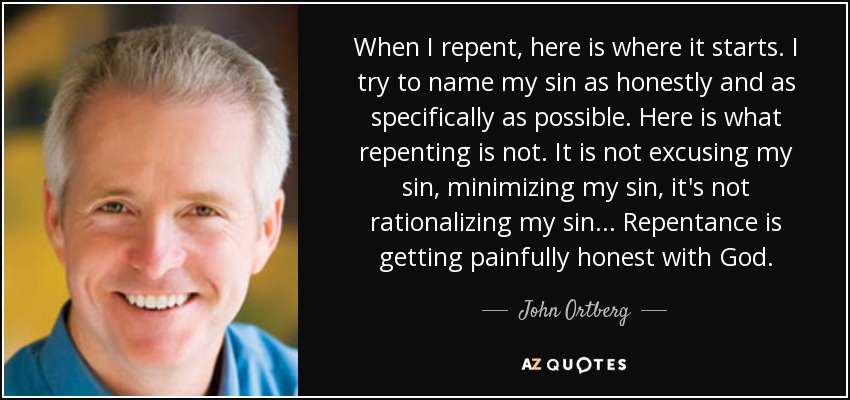 When I repent, here is where it starts. I try to name my sin as honestly and as specifically as possible. Here is what repenting is not. It is not excusing my sin, minimizing my sin, it's not rationalizing my sin ... Repentance is getting painfully honest with God. - John Ortberg