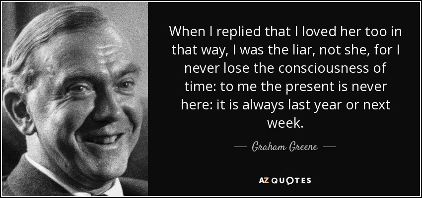 When I replied that I loved her too in that way, I was the liar, not she, for I never lose the consciousness of time: to me the present is never here: it is always last year or next week. - Graham Greene