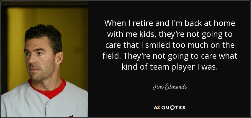 When I retire and I'm back at home with me kids, they're not going to care that I smiled too much on the field. They're not going to care what kind of team player I was. - Jim Edmonds