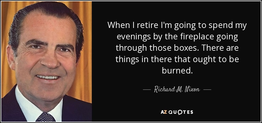 When I retire I'm going to spend my evenings by the fireplace going through those boxes. There are things in there that ought to be burned. - Richard M. Nixon