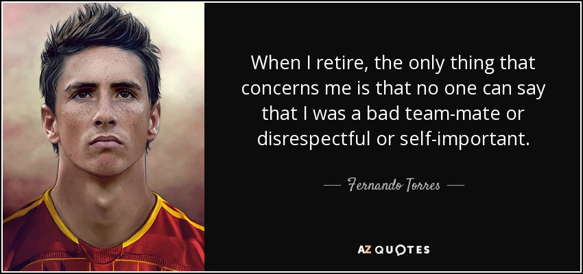 When I retire, the only thing that concerns me is that no one can say that I was a bad team-mate or disrespectful or self-important. - Fernando Torres