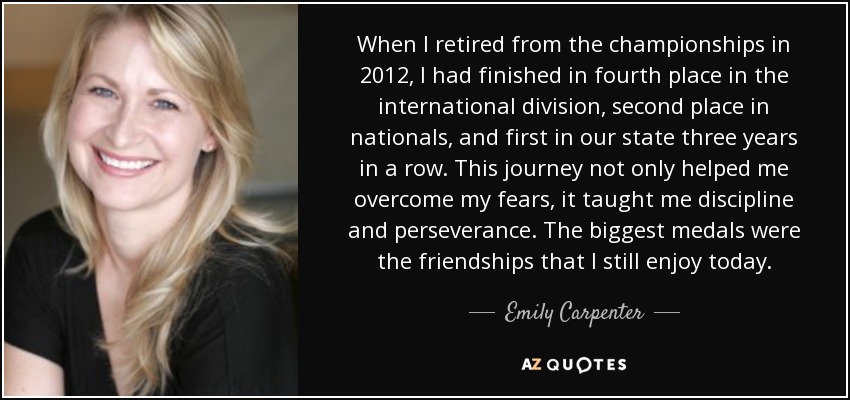 When I retired from the championships in 2012, I had finished in fourth place in the international division, second place in nationals, and first in our state three years in a row. This journey not only helped me overcome my fears, it taught me discipline and perseverance. The biggest medals were the friendships that I still enjoy today. - Emily Carpenter