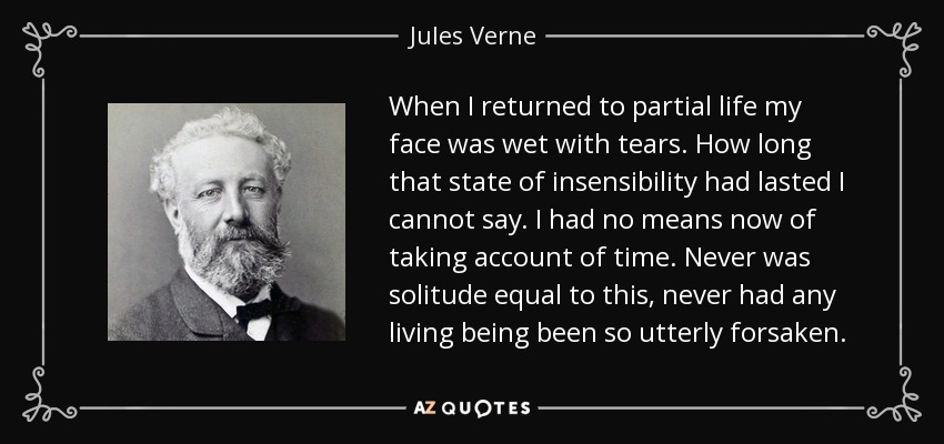 When I returned to partial life my face was wet with tears. How long that state of insensibility had lasted I cannot say. I had no means now of taking account of time. Never was solitude equal to this, never had any living being been so utterly forsaken. - Jules Verne