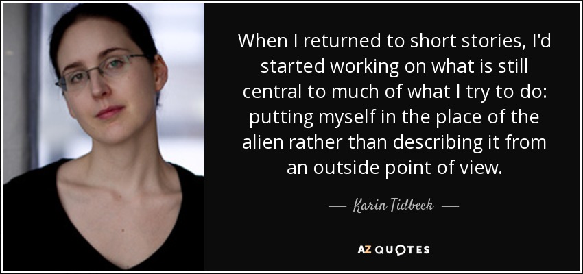 When I returned to short stories, I'd started working on what is still central to much of what I try to do: putting myself in the place of the alien rather than describing it from an outside point of view. - Karin Tidbeck