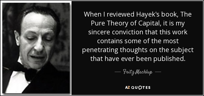 When I reviewed Hayek's book, The Pure Theory of Capital, it is my sincere conviction that this work contains some of the most penetrating thoughts on the subject that have ever been published. - Fritz Machlup