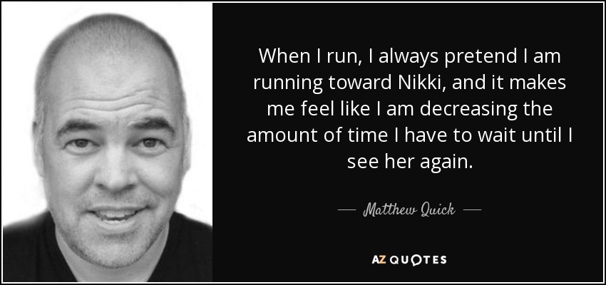 When I run, I always pretend I am running toward Nikki, and it makes me feel like I am decreasing the amount of time I have to wait until I see her again. - Matthew Quick