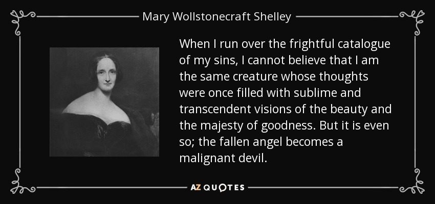 When I run over the frightful catalogue of my sins, I cannot believe that I am the same creature whose thoughts were once filled with sublime and transcendent visions of the beauty and the majesty of goodness. But it is even so; the fallen angel becomes a malignant devil. - Mary Wollstonecraft Shelley