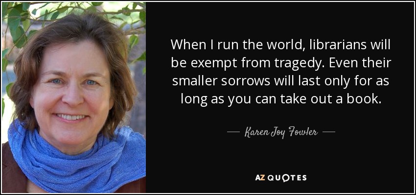 When I run the world, librarians will be exempt from tragedy. Even their smaller sorrows will last only for as long as you can take out a book. - Karen Joy Fowler