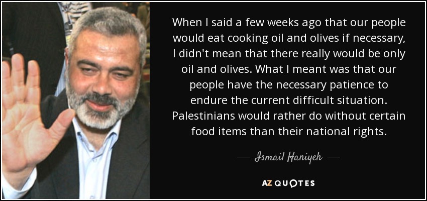 When I said a few weeks ago that our people would eat cooking oil and olives if necessary, I didn't mean that there really would be only oil and olives. What I meant was that our people have the necessary patience to endure the current difficult situation. Palestinians would rather do without certain food items than their national rights. - Ismail Haniyeh