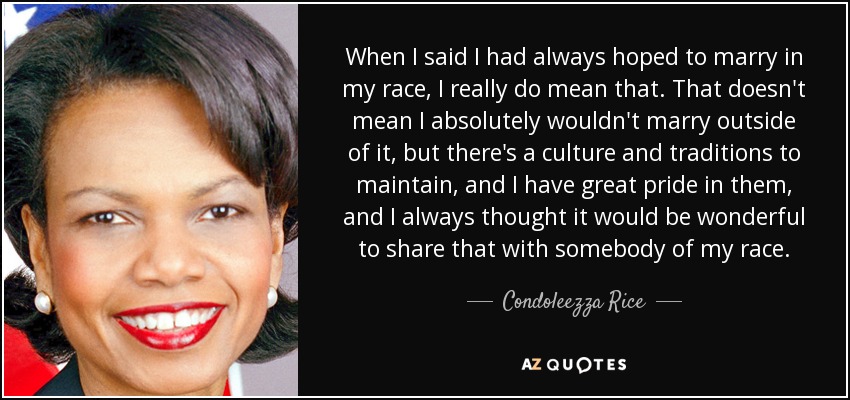 When I said I had always hoped to marry in my race, I really do mean that. That doesn't mean I absolutely wouldn't marry outside of it, but there's a culture and traditions to maintain, and I have great pride in them, and I always thought it would be wonderful to share that with somebody of my race. - Condoleezza Rice