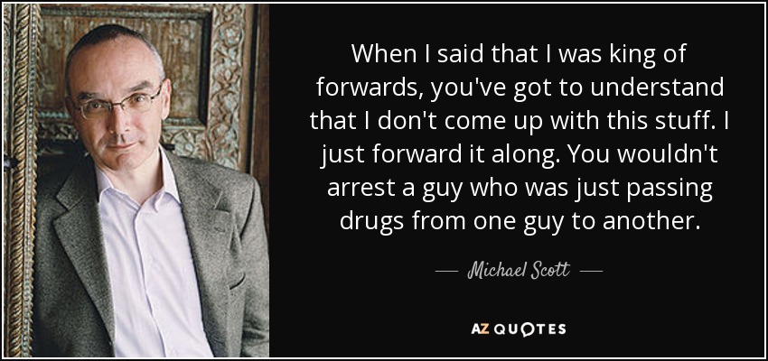 When I said that I was king of forwards, you've got to understand that I don't come up with this stuff. I just forward it along. You wouldn't arrest a guy who was just passing drugs from one guy to another. - Michael Scott