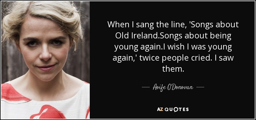 When I sang the line, 'Songs about Old Ireland.Songs about being young again.I wish I was young again,' twice people cried. I saw them. - Aoife O'Donovan