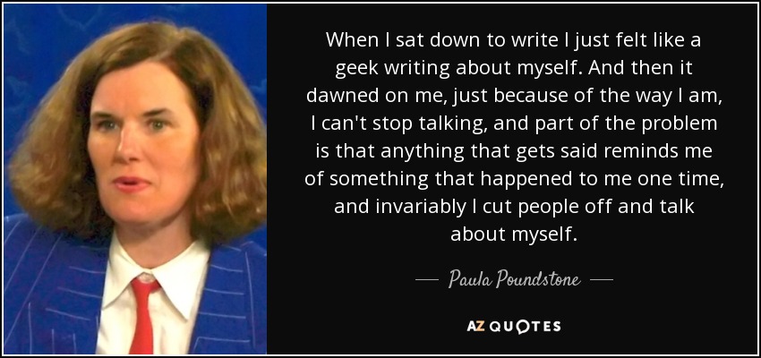 When I sat down to write I just felt like a geek writing about myself. And then it dawned on me, just because of the way I am, I can't stop talking, and part of the problem is that anything that gets said reminds me of something that happened to me one time, and invariably I cut people off and talk about myself. - Paula Poundstone