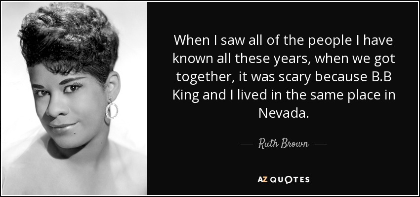 When I saw all of the people I have known all these years, when we got together, it was scary because B.B King and I lived in the same place in Nevada. - Ruth Brown