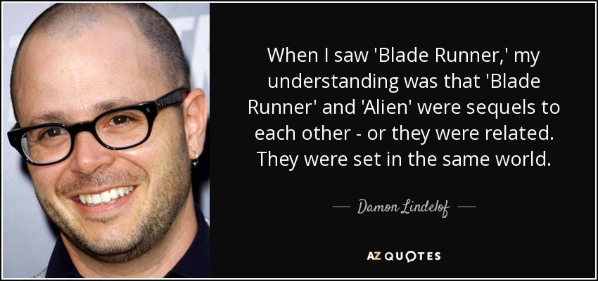 When I saw 'Blade Runner,' my understanding was that 'Blade Runner' and 'Alien' were sequels to each other - or they were related. They were set in the same world. - Damon Lindelof