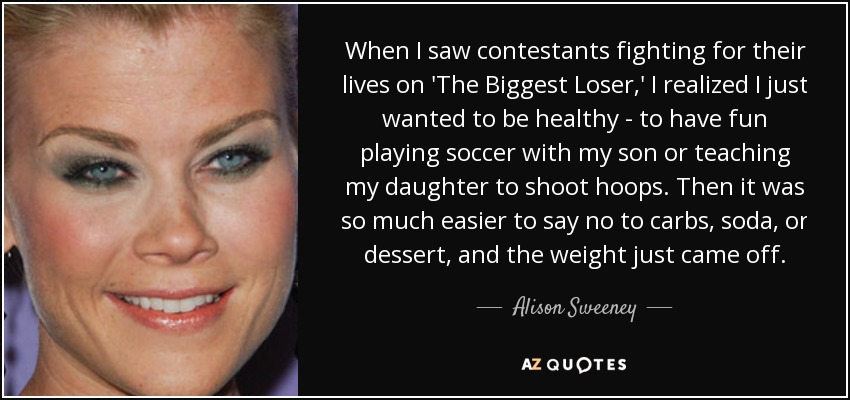 When I saw contestants fighting for their lives on 'The Biggest Loser,' I realized I just wanted to be healthy - to have fun playing soccer with my son or teaching my daughter to shoot hoops. Then it was so much easier to say no to carbs, soda, or dessert, and the weight just came off. - Alison Sweeney