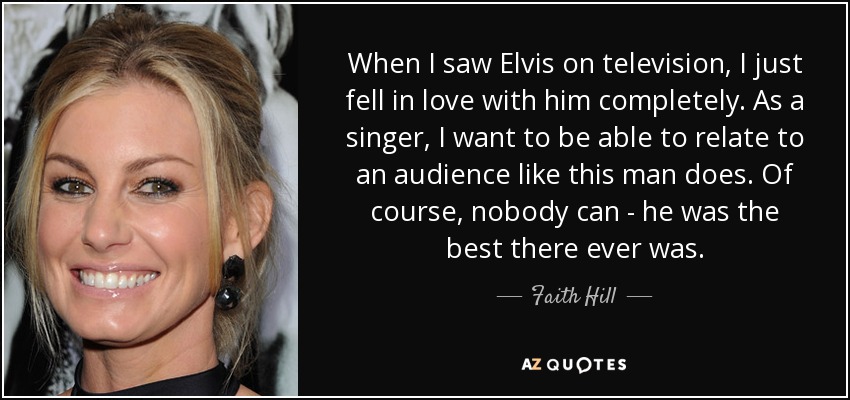 When I saw Elvis on television, I just fell in love with him completely. As a singer, I want to be able to relate to an audience like this man does. Of course, nobody can - he was the best there ever was. - Faith Hill