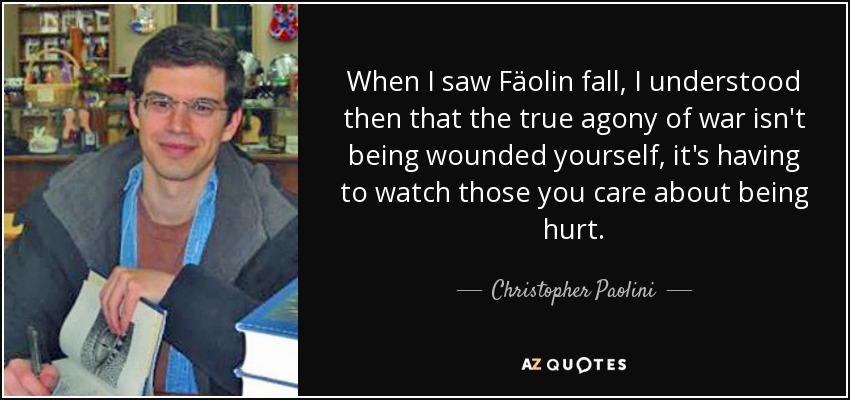 When I saw Fäolin fall, I understood then that the true agony of war isn't being wounded yourself, it's having to watch those you care about being hurt. - Christopher Paolini