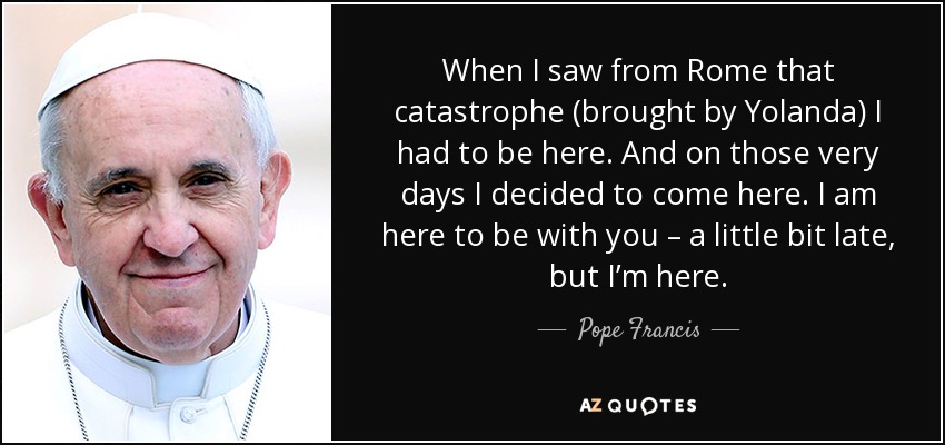 When I saw from Rome that catastrophe (brought by Yolanda) I had to be here. And on those very days I decided to come here. I am here to be with you – a little bit late, but I’m here. - Pope Francis