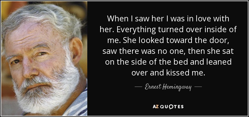 When I saw her I was in love with her. Everything turned over inside of me. She looked toward the door, saw there was no one, then she sat on the side of the bed and leaned over and kissed me. - Ernest Hemingway