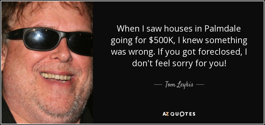 When I saw houses in Palmdale going for $500K, I knew something was wrong. If you got foreclosed, I don't feel sorry for you! - Tom Leykis
