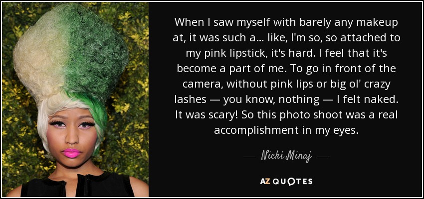 When I saw myself with barely any makeup at, it was such a… like, I'm so, so attached to my pink lipstick, it's hard. I feel that it's become a part of me. To go in front of the camera, without pink lips or big ol' crazy lashes — you know, nothing — I felt naked. It was scary! So this photo shoot was a real accomplishment in my eyes. - Nicki Minaj