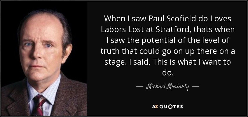 When I saw Paul Scofield do Loves Labors Lost at Stratford, thats when I saw the potential of the level of truth that could go on up there on a stage. I said, This is what I want to do. - Michael Moriarty