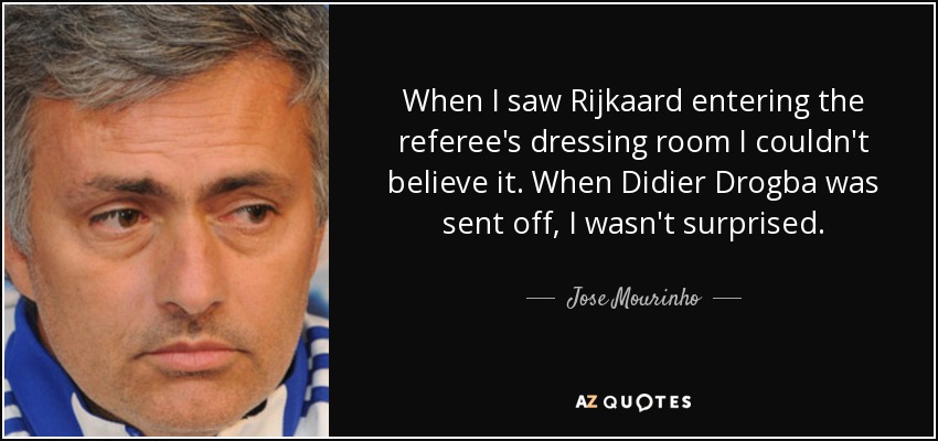 When I saw Rijkaard entering the referee's dressing room I couldn't believe it. When Didier Drogba was sent off, I wasn't surprised. - Jose Mourinho