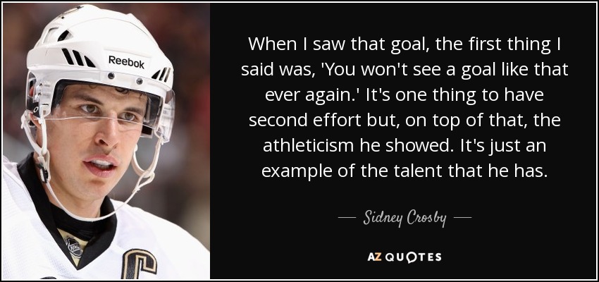 When I saw that goal, the first thing I said was, 'You won't see a goal like that ever again.' It's one thing to have second effort but, on top of that, the athleticism he showed. It's just an example of the talent that he has. - Sidney Crosby