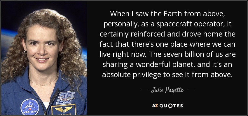 When I saw the Earth from above, personally, as a spacecraft operator, it certainly reinforced and drove home the fact that there's one place where we can live right now. The seven billion of us are sharing a wonderful planet, and it's an absolute privilege to see it from above. - Julie Payette