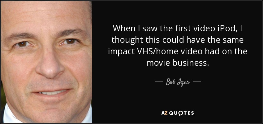 When I saw the first video iPod, I thought this could have the same impact VHS/home video had on the movie business. - Bob Iger