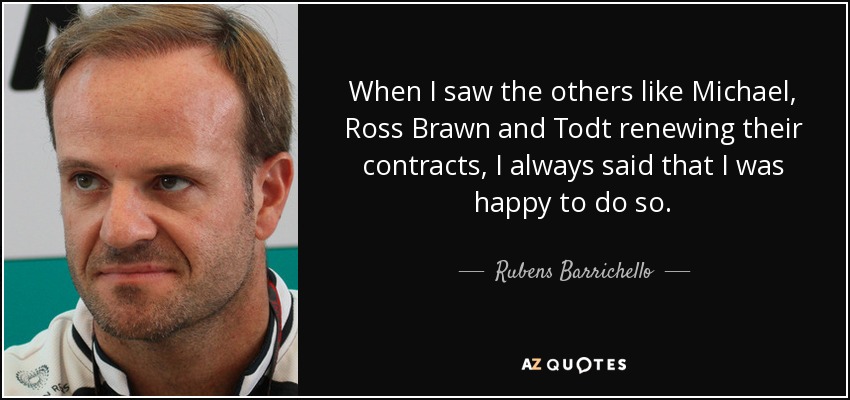 When I saw the others like Michael, Ross Brawn and Todt renewing their contracts, I always said that I was happy to do so. - Rubens Barrichello
