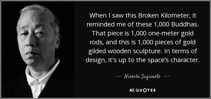 When I saw this Broken Kilometer, it reminded me of these 1,000 Buddhas. That piece is 1,000 one-meter gold rods, and this is 1,000 pieces of gold gilded wooden sculpture. In terms of design, it's up to the space's character. - Hiroshi Sugimoto