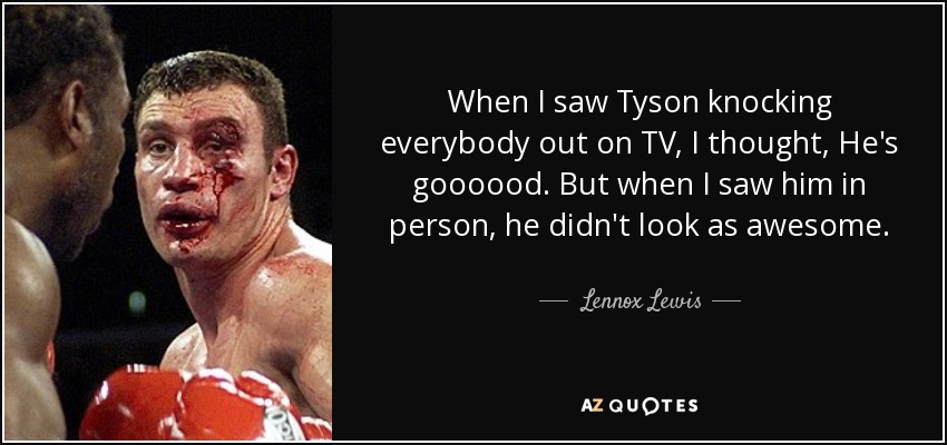 When I saw Tyson knocking everybody out on TV, I thought, He's goooood. But when I saw him in person, he didn't look as awesome. - Lennox Lewis