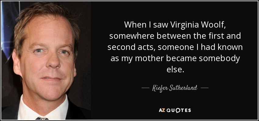 When I saw Virginia Woolf, somewhere between the first and second acts, someone I had known as my mother became somebody else. - Kiefer Sutherland