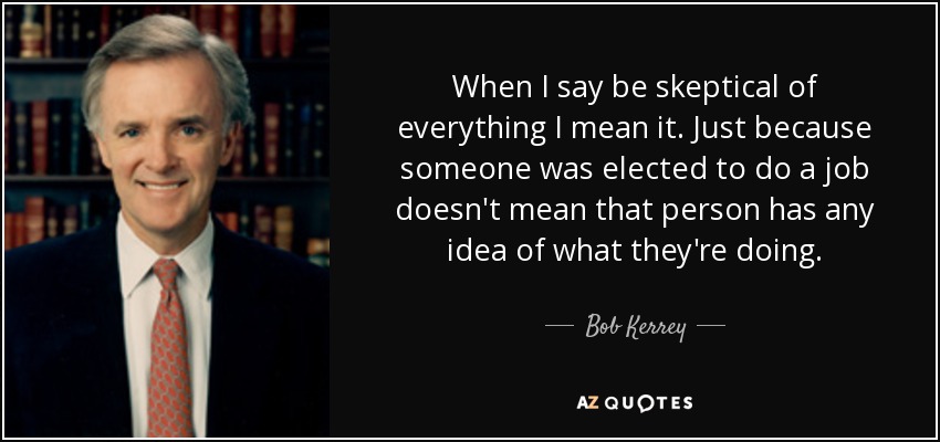 When I say be skeptical of everything I mean it. Just because someone was elected to do a job doesn't mean that person has any idea of what they're doing. - Bob Kerrey