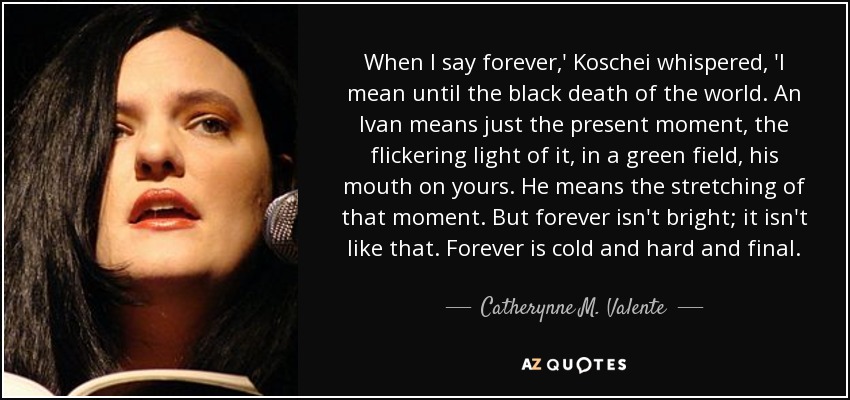 When I say forever,' Koschei whispered, 'I mean until the black death of the world. An Ivan means just the present moment, the flickering light of it, in a green field, his mouth on yours. He means the stretching of that moment. But forever isn't bright; it isn't like that. Forever is cold and hard and final. - Catherynne M. Valente