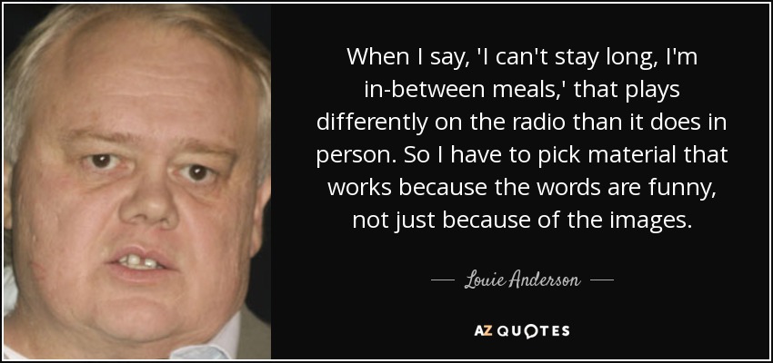 When I say, 'I can't stay long, I'm in-between meals,' that plays differently on the radio than it does in person. So I have to pick material that works because the words are funny, not just because of the images. - Louie Anderson