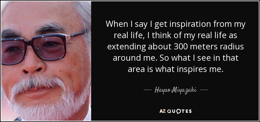 When I say I get inspiration from my real life, I think of my real life as extending about 300 meters radius around me. So what I see in that area is what inspires me. - Hayao Miyazaki