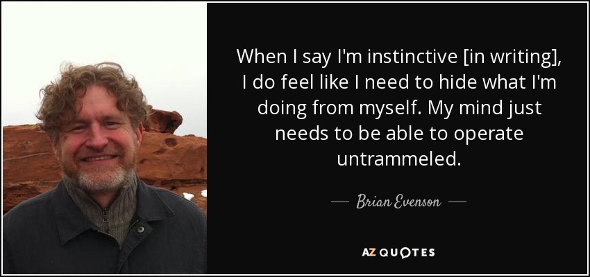 When I say I'm instinctive [in writing], I do feel like I need to hide what I'm doing from myself. My mind just needs to be able to operate untrammeled. - Brian Evenson