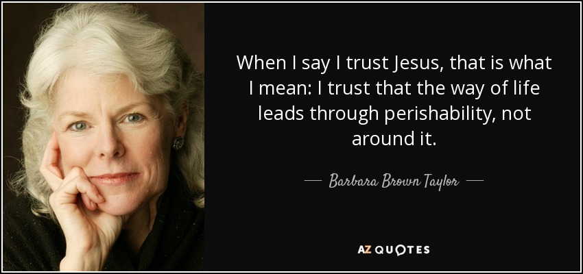 When I say I trust Jesus, that is what I mean: I trust that the way of life leads through perishability, not around it. - Barbara Brown Taylor