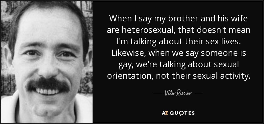 When I say my brother and his wife are heterosexual, that doesn't mean I'm talking about their sex lives. Likewise, when we say someone is gay, we're talking about sexual orientation, not their sexual activity. - Vito Russo