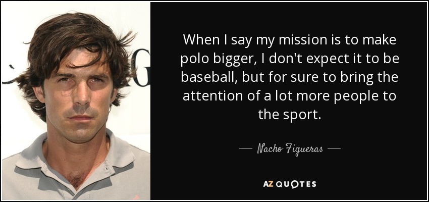 When I say my mission is to make polo bigger, I don't expect it to be baseball, but for sure to bring the attention of a lot more people to the sport. - Nacho Figueras