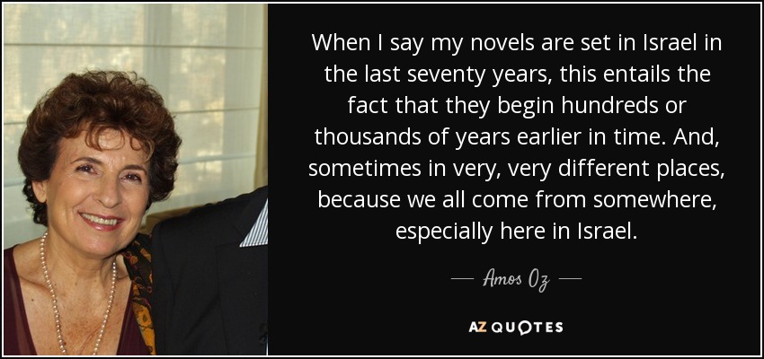 When I say my novels are set in Israel in the last seventy years, this entails the fact that they begin hundreds or thousands of years earlier in time. And, sometimes in very, very different places, because we all come from somewhere, especially here in Israel. - Amos Oz