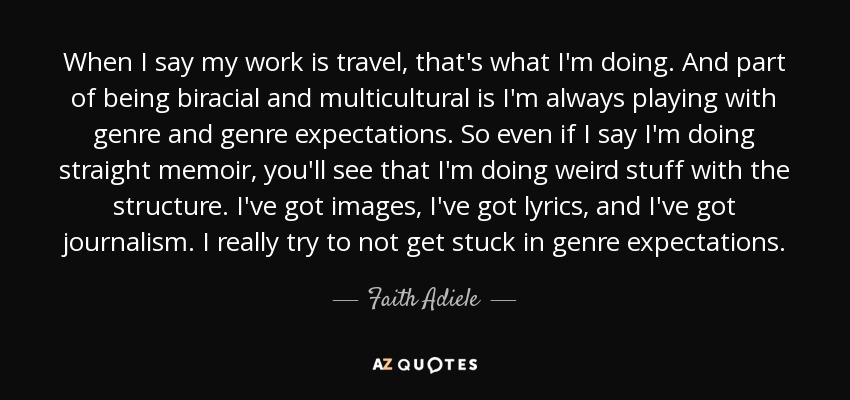 When I say my work is travel, that's what I'm doing. And part of being biracial and multicultural is I'm always playing with genre and genre expectations. So even if I say I'm doing straight memoir, you'll see that I'm doing weird stuff with the structure. I've got images, I've got lyrics, and I've got journalism. I really try to not get stuck in genre expectations. - Faith Adiele