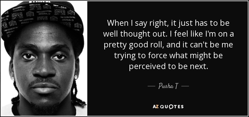 When I say right, it just has to be well thought out. I feel like I'm on a pretty good roll, and it can't be me trying to force what might be perceived to be next. - Pusha T