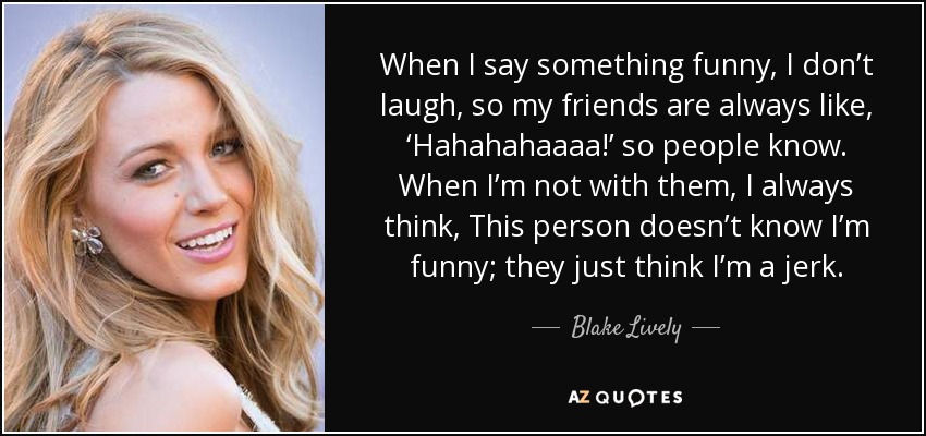 When I say something funny, I don’t laugh, so my friends are always like, ‘Hahahahaaaa!’ so people know. When I’m not with them, I always think, This person doesn’t know I’m funny; they just think I’m a jerk. - Blake Lively